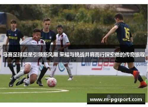 马赛足球巨星引领新风潮 荣耀与挑战并肩而行探索他的传奇旅程